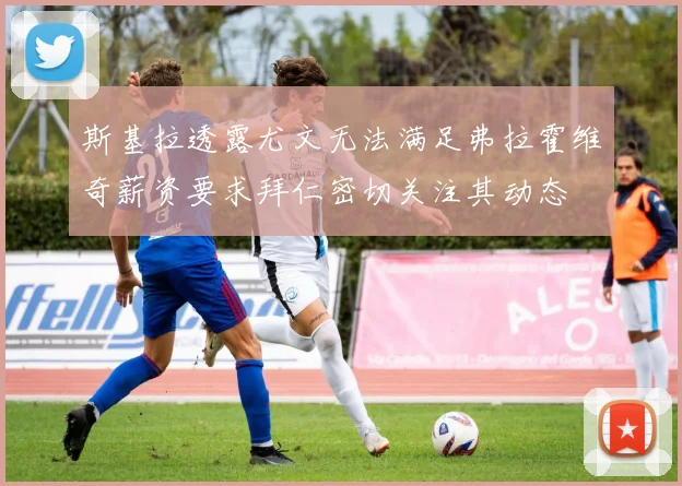 斯基拉透露尤文无法满足弗拉霍维奇薪资要求拜仁密切关注其动态