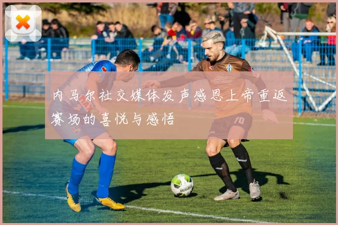 内马尔社交媒体发声感恩上帝重返赛场的喜悦与感悟