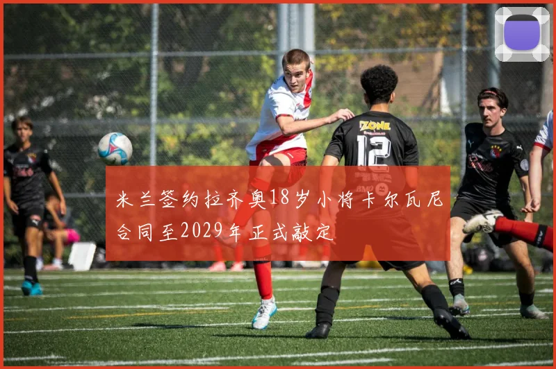 米兰签约拉齐奥18岁小将卡尔瓦尼合同至2029年正式敲定