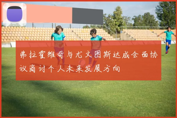 弗拉霍维奇与尤文图斯达成会面协议商讨个人未来发展方向
