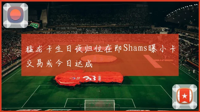 猛龙卡生日夜归位在即Shams曝小卡交易或今日达成