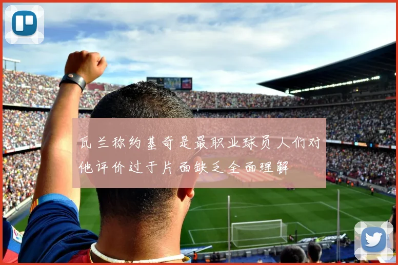 瓦兰称约基奇是最职业球员人们对他评价过于片面缺乏全面理解