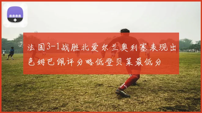 法国3-1战胜北爱尔兰奥利塞表现出色姆巴佩评分略低登贝莱最低分