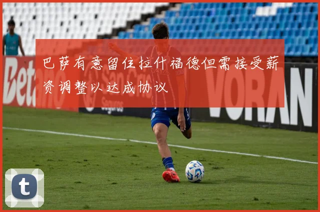 巴萨有意留住拉什福德但需接受薪资调整以达成协议