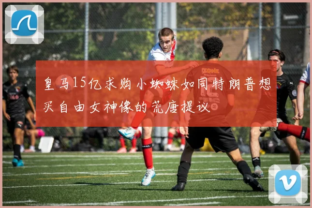 皇马15亿求购小蜘蛛如同特朗普想买自由女神像的荒唐提议