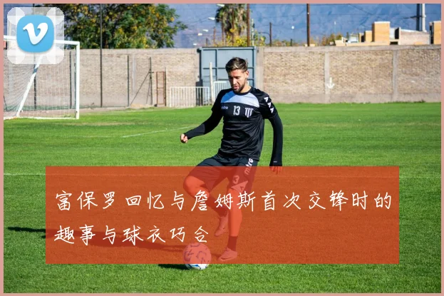 富保罗回忆与詹姆斯首次交锋时的趣事与球衣巧合