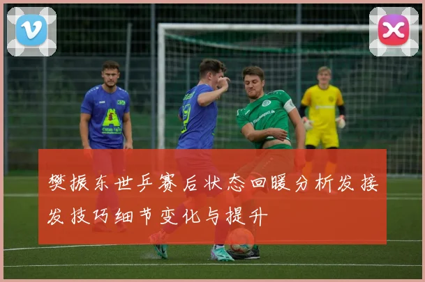 樊振东世乒赛后状态回暖分析发接发技巧细节变化与提升