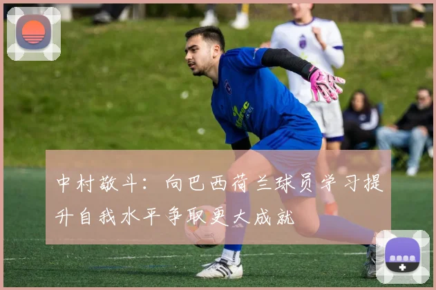 中村敬斗：向巴西荷兰球员学习提升自我水平争取更大成就