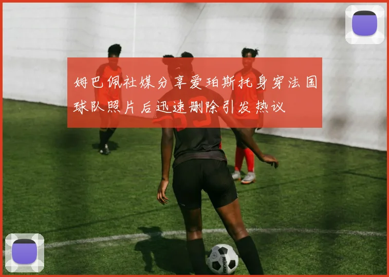 姆巴佩社媒分享爱珀斯托身穿法国球队照片后迅速删除引发热议