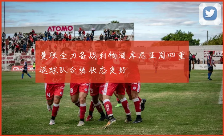 曼联全力备战利物浦库尼亚周四重返球队合练状态良好