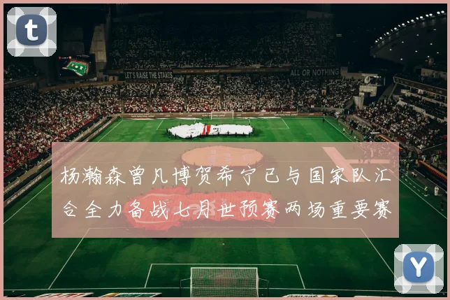 杨瀚森曾凡博贺希宁已与国家队汇合全力备战七月世预赛两场重要赛事