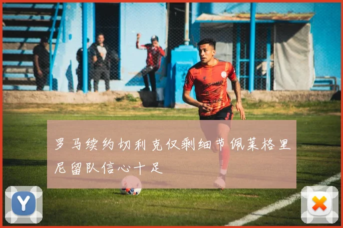 罗马续约切利克仅剩细节佩莱格里尼留队信心十足