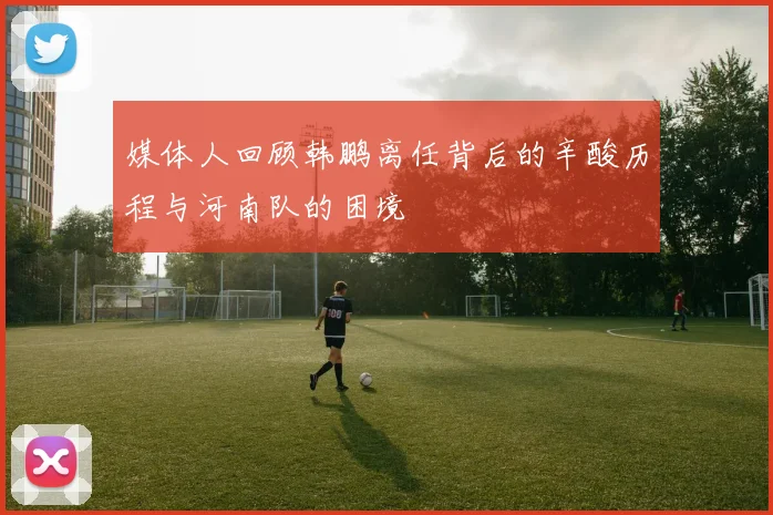 媒体人回顾韩鹏离任背后的辛酸历程与河南队的困境
