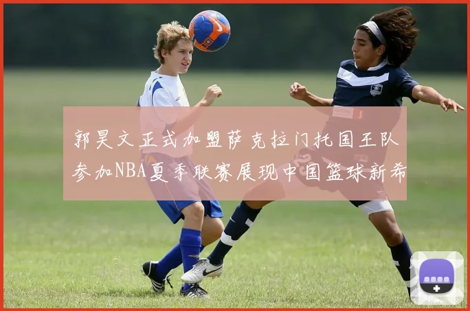 郭昊文正式加盟萨克拉门托国王队参加NBA夏季联赛展现中国篮球新希望