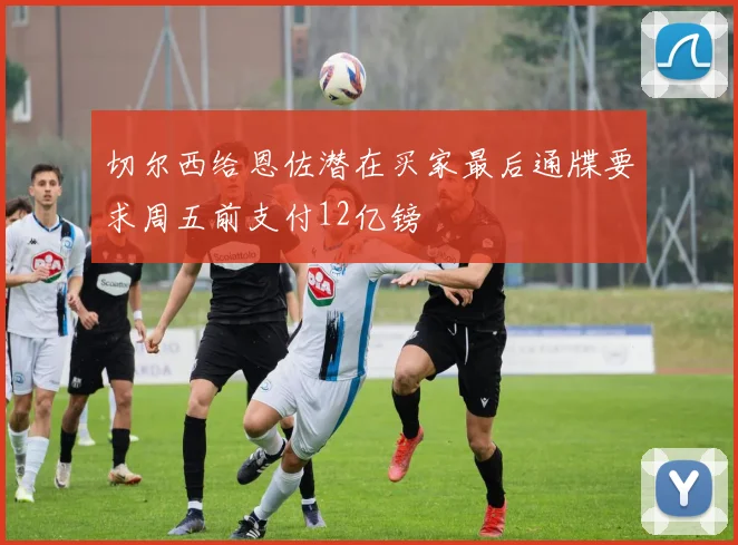切尔西给恩佐潜在买家最后通牒要求周五前支付12亿镑