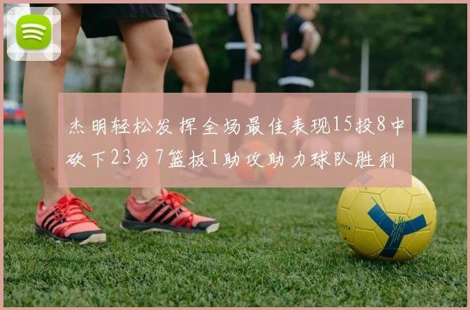 杰明轻松发挥全场最佳表现15投8中砍下23分7篮板1助攻助力球队胜利
