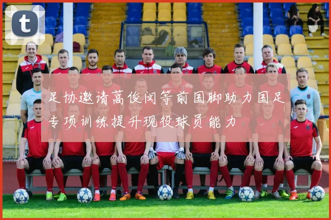 足协邀请蒿俊闵等前国脚助力国足专项训练提升现役球员能力