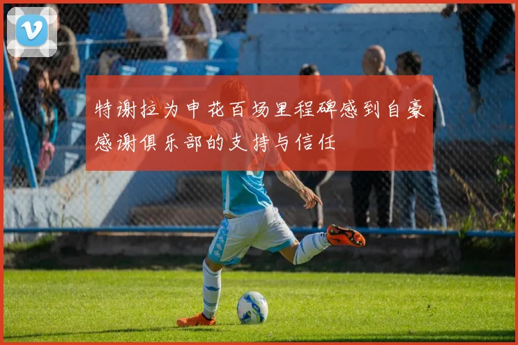 特谢拉为申花百场里程碑感到自豪感谢俱乐部的支持与信任