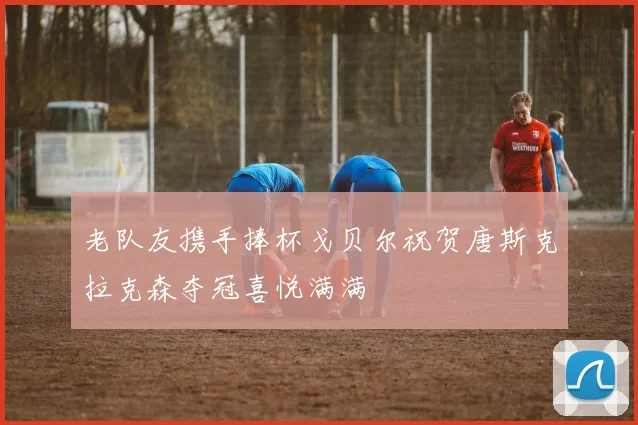 老队友携手捧杯戈贝尔祝贺唐斯克拉克森夺冠喜悦满满