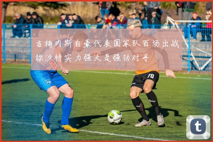 吉梅内斯自豪代表国家队百场出战称沙特实力强大是强劲对手