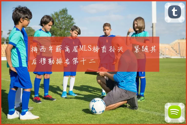 梅西年薪高居MLS榜首孙兴慜紧随其后穆勒排名第十二