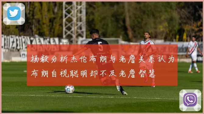 杨毅分析杰伦布朗与老詹关系认为布朗自视聪明却不及老詹智慧