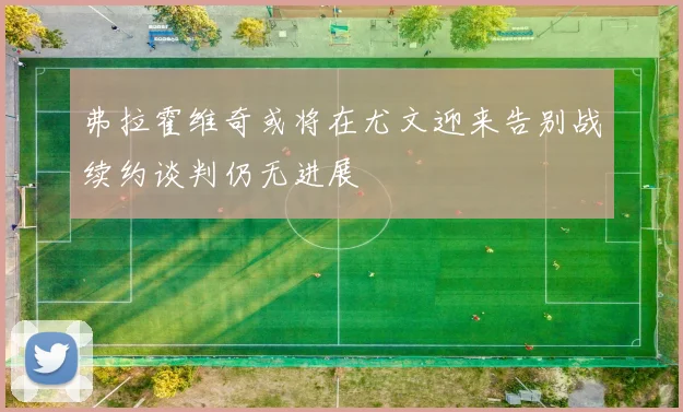 弗拉霍维奇或将在尤文迎来告别战续约谈判仍无进展