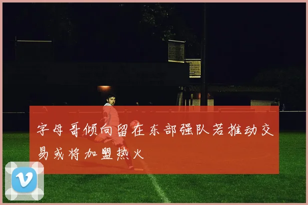 字母哥倾向留在东部强队若推动交易或将加盟热火