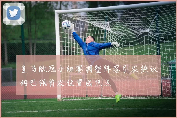 皇马欧冠小组赛调整阵容引发热议姆巴佩首发位置成焦点