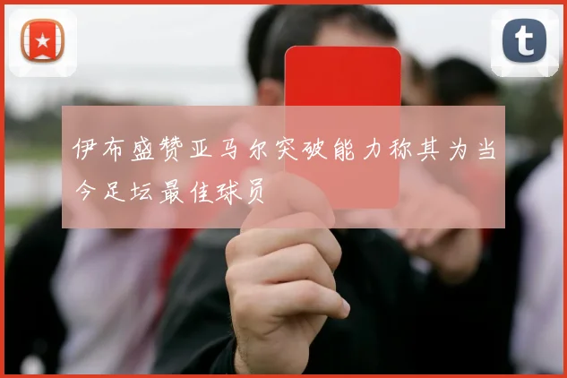 伊布盛赞亚马尔突破能力称其为当今足坛最佳球员