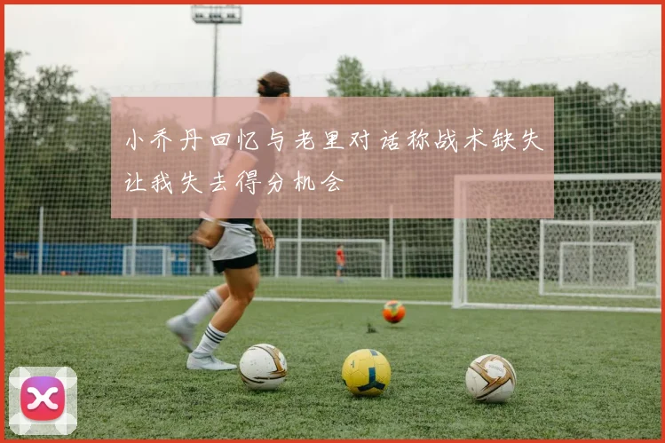 小乔丹回忆与老里对话称战术缺失让我失去得分机会