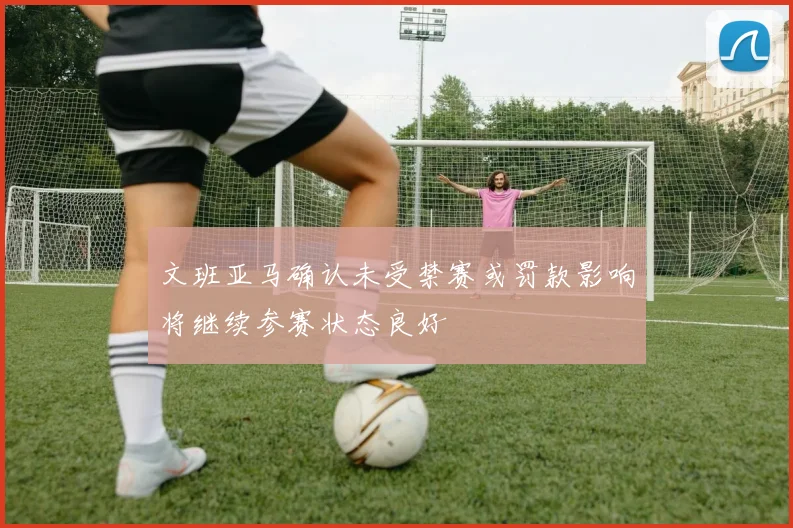 文班亚马确认未受禁赛或罚款影响将继续参赛状态良好